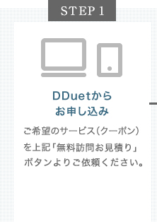 【STEP1】DDuetからお申し込み：ご希望のサービス（クーポン）を下記「無料訪問お見積りを申し込む」ボタン、もしくは「WEBお見積りを利用して申し込む」ボタンよりご依頼ください。