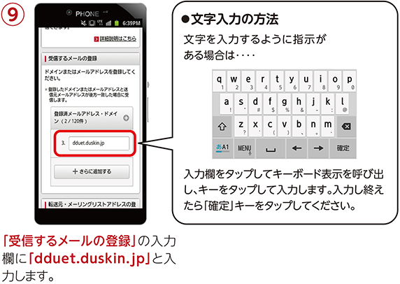 ⑨「受信するメールの登録」の入力欄に「dduet.duskin.jp」と入力します。【文字入力の方法】文字を入力するように指示がある場合は入力欄をタップしてキーボード表示を呼び出し、キーをタップして入力します。入力し終えたら「確定」キーをタップしてください。