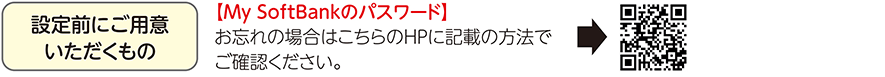 設定前にご用意いただくもの 【My SoftBankのパスワード】お忘れの場合はこちらのHPに記載の方法でご確認ください。