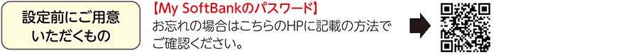 設定前にご用意いただくもの 【My SoftBankのパスワード】お忘れの場合はこちらのHPに記載の方法でご確認ください。