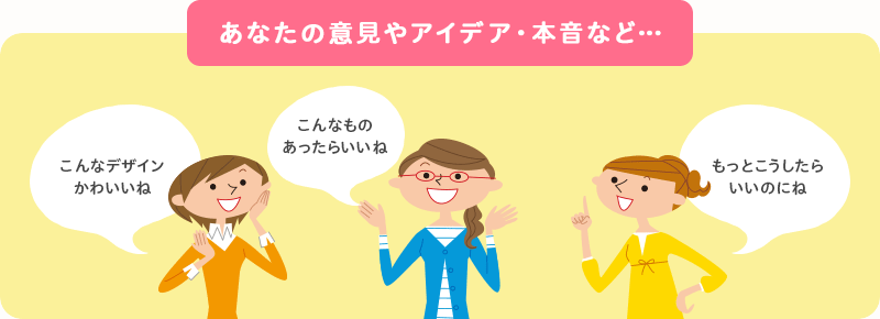 あなたの意見やアイデア・本音など…「こんなデザインかわいいね」「こんなものあったらいいね」「もっとこうしたらいいのにね」