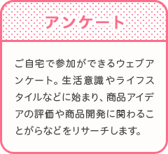 アンケート　ご自宅で参加ができるウェブアンケート。生活意識やライフスタイルなどに始まり、商品アイデアの評価や商品開発に関わることがらなどをリサーチします。