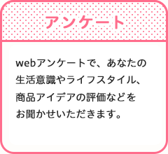 アンケート　webアンケートで、あなたの生活意識やライフスタイル、商品アイデアの評価などをお聞かせいただきます。