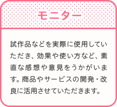 モニター　試作品などを実際に使用していただき、効果や使い方など、素直な感想や意見をうかがいます。商品やサービスの開発・改良に活用させていただきます。