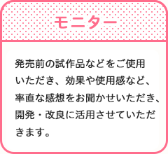 モニター　発売前の試作品などをご使用いただき、効果や使用感など、率直な感想をお聞かせいただき、開発・改良に活用させていただきます。