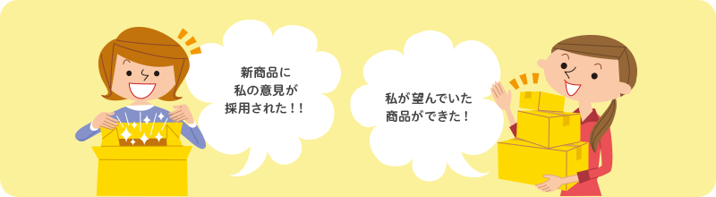 「新商品に私の意見が採用された！！」「私が望んでいた商品ができた！」