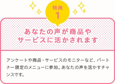 特典1　あなたの声が商品やサービスに活かされます　アンケートや商品・サービスのモニターなど、パートナー限定のメニューに参加。あなたの声を活かすチャンスです。