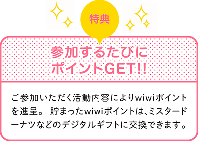 特典　参加するたびにポイントGET!!　ご参加いただく活動内容によりwiwiwポイントを進呈。貯まったwiwiポイントは、ミスタードーナツなどのデジタルギフトに交換できます。