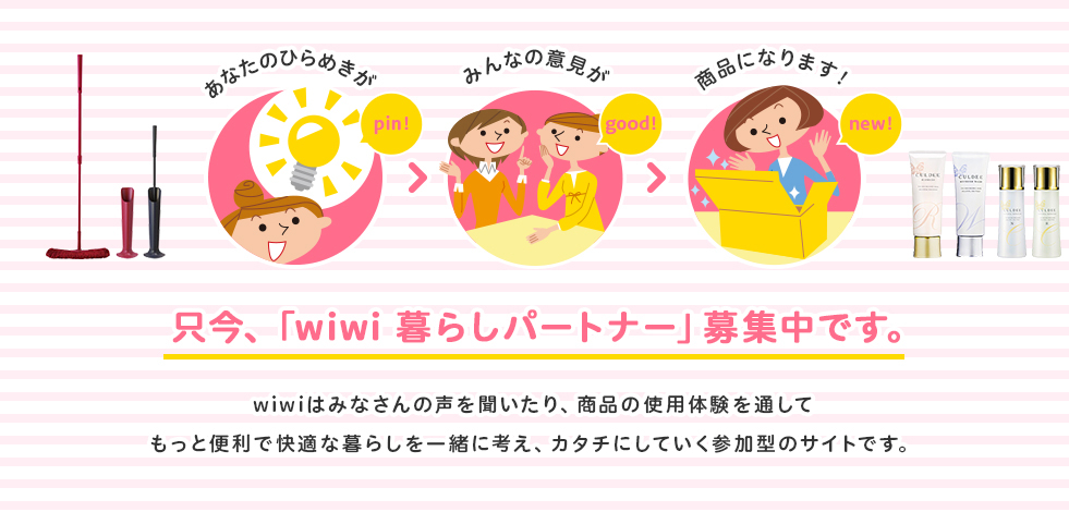 只今、「wiwi　暮らしパートナー」募集中です。wiwiはみなさんの声を聞いたり、商品の使用体験を通してもっと便利で快適な暮らしを一緒に考え、カタチにしていく参加型のサイトです。