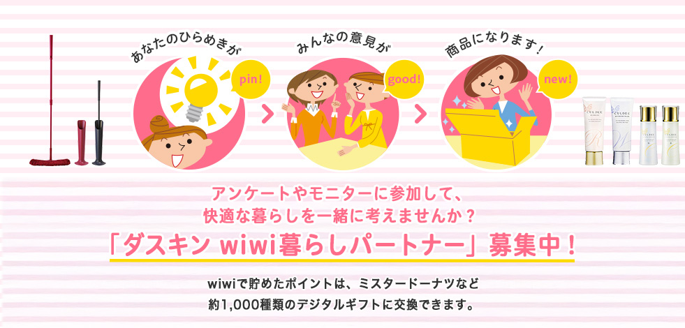 アンケートやモニターに参加して、快適な暮らしを一緒に考えませんか？「ダスキン wiwi暮らしパートナー」募集中！ wiwiで貯めたポイントは、ミスタードーナツなど約1,000種類のデジタルギフトに交換できます。
