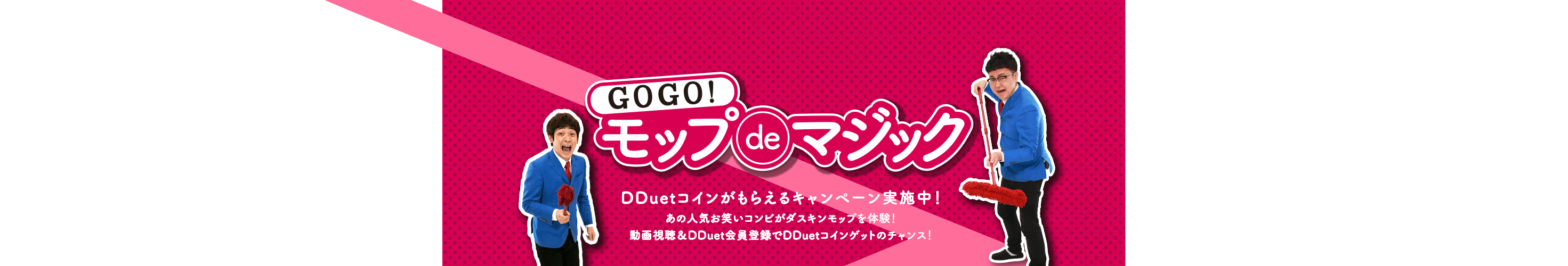 GOGO!モップdeマジック DDuetコインがもらえるキャンペーン実施中!あの人気お笑いコンビがダスキンモップを体験!動画視聴&DDuet会員登録でDDuetコインゲットのチャンス!