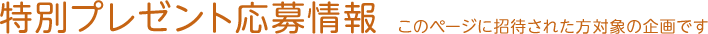 特別プレゼント応募情報～このページに招待された方対象の企画です