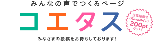 みんなの声でつくるページ コエタス みなさまの投稿をお待ちしております!<投稿採用でDDuetポイント200ptゲット!>