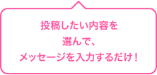 投稿したい内容を選んで、メッセージを入力するだけ!