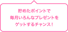 貯めたポイントで毎月いろんなプレゼントをゲットするチャンス!