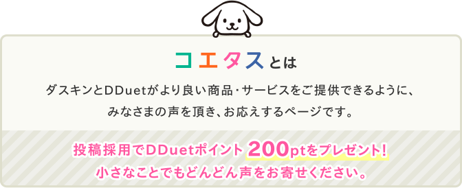 コエタスとは ダスキンとDDuetがより良い商品・サービスをご提供できるように、みなさまの声を頂き、お応えするページです。投稿採用でDDuetポイント200ptをプレゼント!小さなことでもどんどん声をお寄せください。